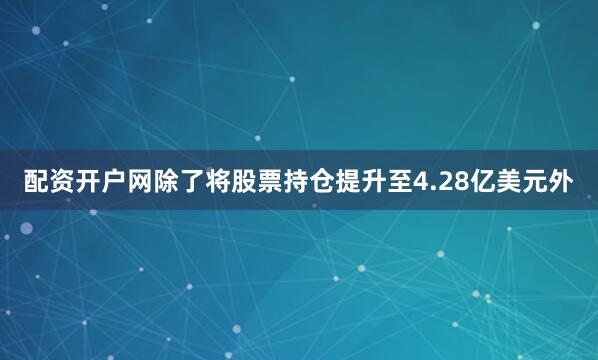 配资开户网除了将股票持仓提升至4.28亿美元外