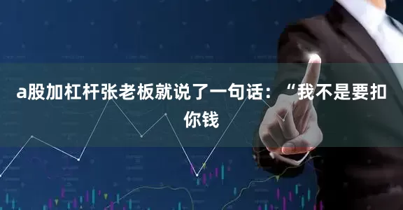 a股加杠杆张老板就说了一句话：“我不是要扣你钱