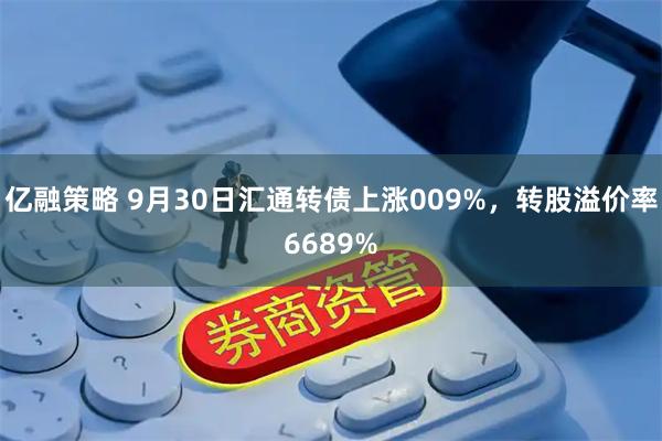 亿融策略 9月30日汇通转债上涨009%，转股溢价率6689%