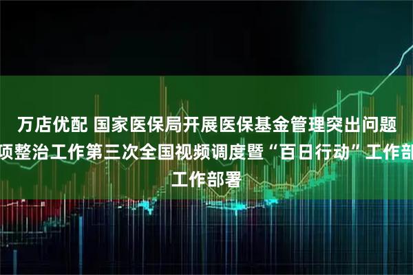 万店优配 国家医保局开展医保基金管理突出问题专项整治工作第三次全国视频调度暨“百日行动”工作部署