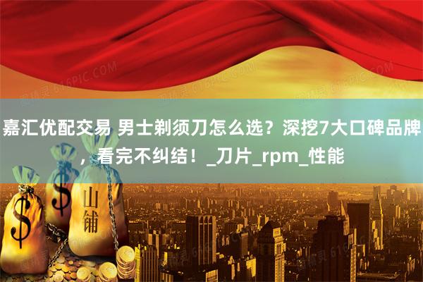 嘉汇优配交易 男士剃须刀怎么选？深挖7大口碑品牌，看完不纠结！_刀片_rpm_性能