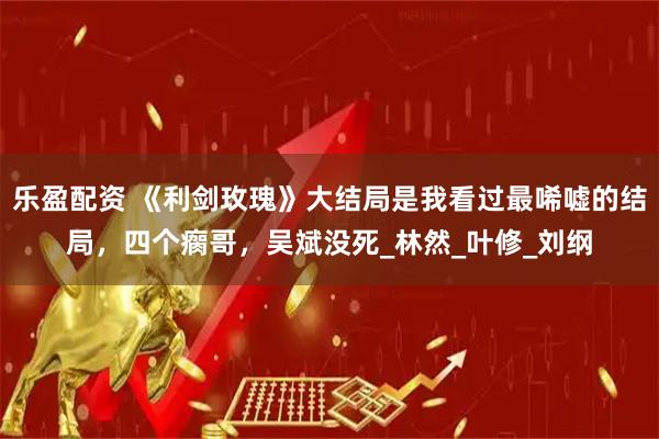 乐盈配资 《利剑玫瑰》大结局是我看过最唏嘘的结局，四个瘸哥，吴斌没死_林然_叶修_刘纲