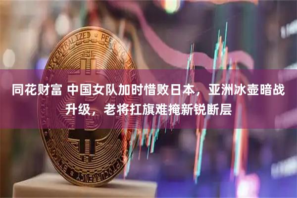 同花财富 中国女队加时惜败日本，亚洲冰壶暗战升级，老将扛旗难掩新锐断层