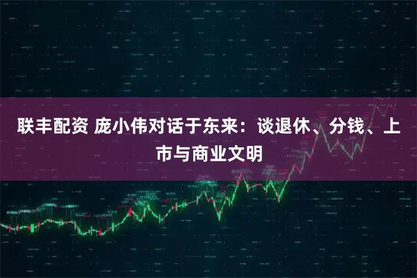 联丰配资 庞小伟对话于东来：谈退休、分钱、上市与商业文明