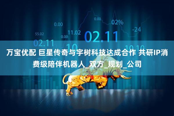 万宝优配 巨星传奇与宇树科技达成合作 共研IP消费级陪伴机器人_双方_规划_公司