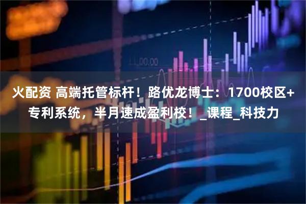 火配资 高端托管标杆！路优龙博士：1700校区+专利系统，半月速成盈利校！_课程_科技力