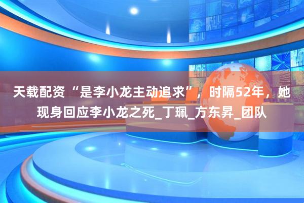 天载配资 “是李小龙主动追求”，时隔52年，她现身回应李小龙之死_丁珮_方东昇_团队