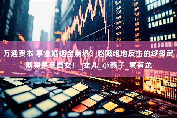 万通资本 事业婚姻全崩塌？赵薇绝地反击的终极武器竟是亲闺女！_女儿_小燕子_黄有龙