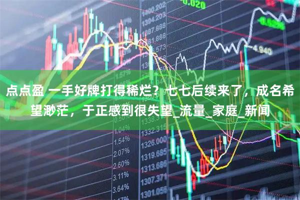 点点盈 一手好牌打得稀烂？七七后续来了，成名希望渺茫，于正感到很失望_流量_家庭_新闻