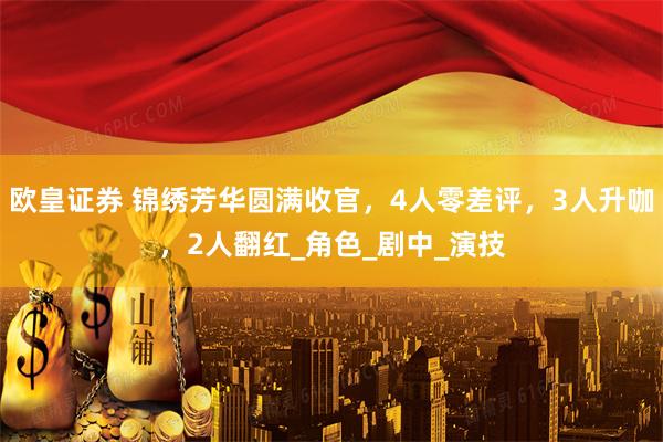 欧皇证券 锦绣芳华圆满收官，4人零差评，3人升咖，2人翻红_角色_剧中_演技