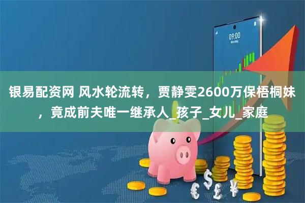 银易配资网 风水轮流转，贾静雯2600万保梧桐妹，竟成前夫唯一继承人_孩子_女儿_家庭