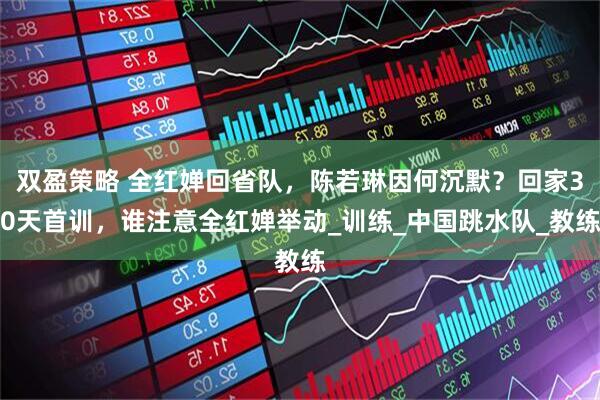 双盈策略 全红婵回省队，陈若琳因何沉默？回家30天首训，谁注意全红婵举动_训练_中国跳水队_教练