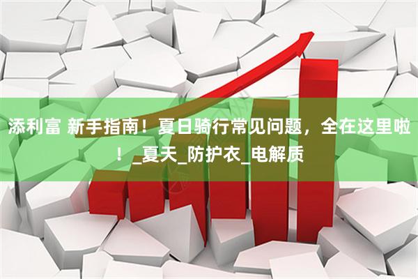 添利富 新手指南！夏日骑行常见问题，全在这里啦！_夏天_防护衣_电解质