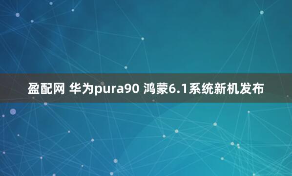盈配网 华为pura90 鸿蒙6.1系统新机发布