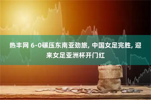 热丰网 6-0碾压东南亚劲旅, 中国女足完胜, 迎来女足亚洲杯开门红
