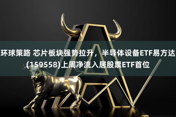 环球策路 芯片板块强势拉升，半导体设备ETF易方达(159558)上周净流入居股票ETF首位
