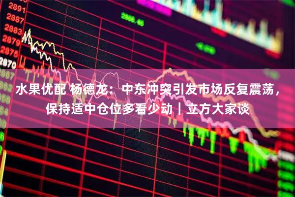 水果优配 杨德龙：中东冲突引发市场反复震荡，保持适中仓位多看少动｜立方大家谈