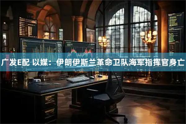 广发E配 以媒：伊朗伊斯兰革命卫队海军指挥官身亡