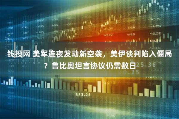钱投网 美军连夜发动新空袭，美伊谈判陷入僵局？鲁比奥坦言协议仍需数日