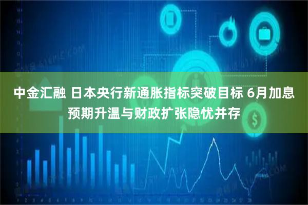 中金汇融 日本央行新通胀指标突破目标 6月加息预期升温与财政扩张隐忧并存